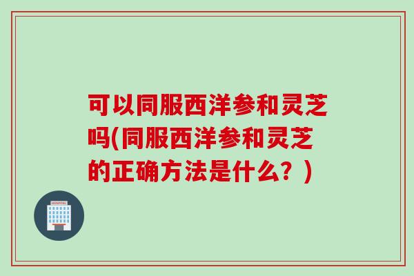 可以同服西洋参和灵芝吗(同服西洋参和灵芝的正确方法是什么？)