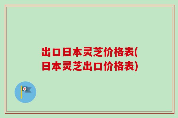 出口日本灵芝价格表(日本灵芝出口价格表) 出口日本灵芝价格表(日本灵芝出口价格表)