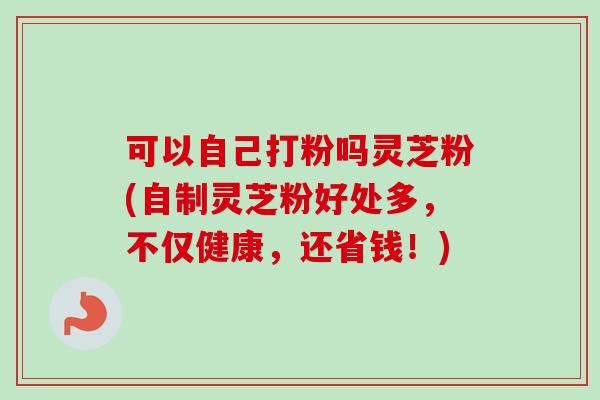 可以自己打粉吗灵芝粉(自制灵芝粉好处多，不仅健康，还省钱！)