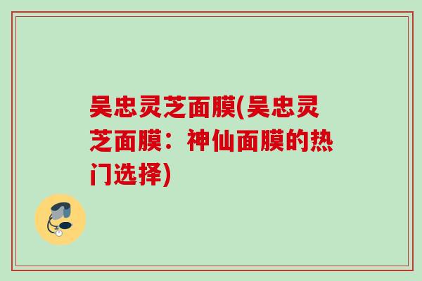 吴忠灵芝面膜(吴忠灵芝面膜:神仙面膜的热门选择) 吴忠灵芝面膜(吴忠灵芝面膜:神仙面膜的热门选择)