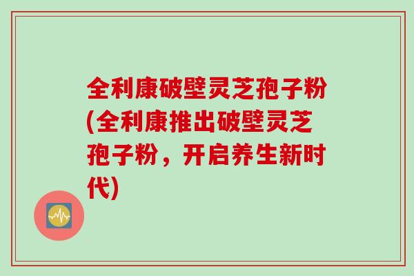 全利康破壁灵芝孢子粉(全利康推出破壁灵芝孢子粉，开启养生新时代)