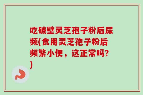 吃破壁灵芝孢子粉后尿频(食用灵芝孢子粉后频繁小便，这正常吗？)