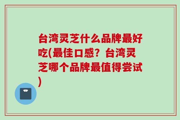 台湾灵芝什么品牌最好吃(最佳口感？台湾灵芝哪个品牌最值得尝试)