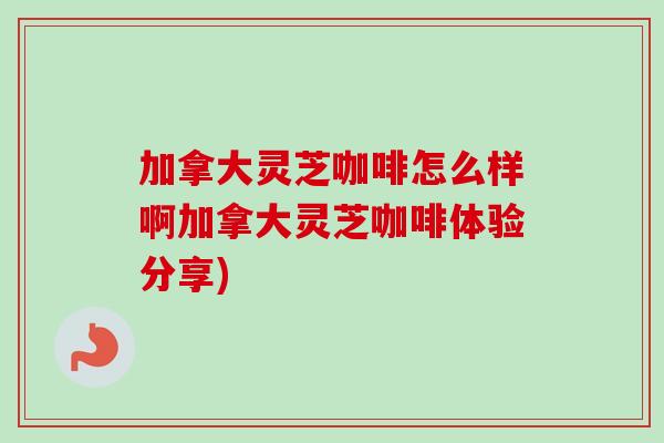 加拿大灵芝咖啡怎么样啊加拿大灵芝咖啡体验分享)