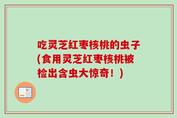 吃灵芝红枣核桃的虫子(食用灵芝红枣核桃被检出含虫大惊奇！)