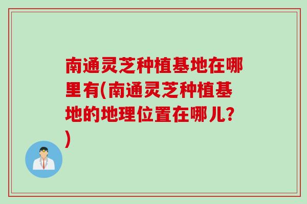 南通灵芝种植基地在哪里有(南通灵芝种植基地的地理位置在哪儿？)