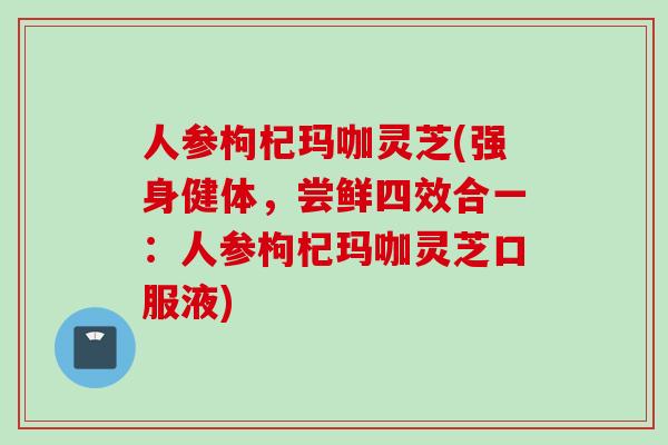 人参枸杞玛咖灵芝(强身健体，尝鲜四效合一：人参枸杞玛咖灵芝口服液)