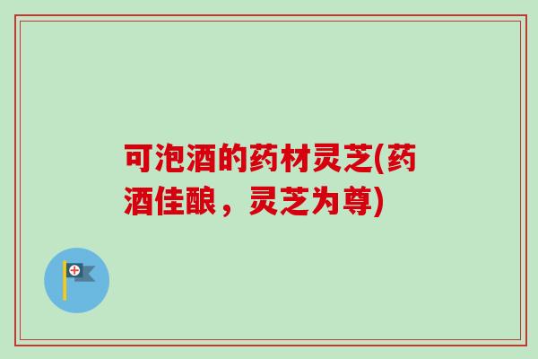 可泡酒的药材灵芝(药酒佳酿,灵芝为尊) 可泡酒的药材灵芝(药酒佳酿,灵芝为尊)