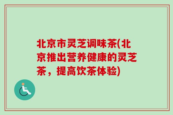 北京市灵芝调味茶(北京推出营养健康的灵芝茶，提高饮茶体验)