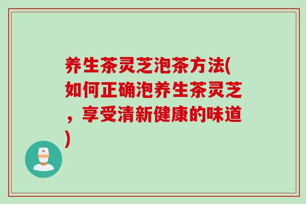 养生茶灵芝泡茶方法(如何正确泡养生茶灵芝，享受清新健康的味道)