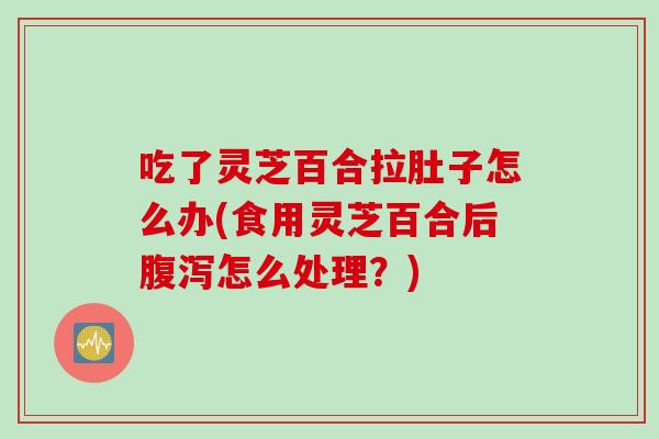 吃了灵芝百合拉肚子怎么办(食用灵芝百合后腹泻怎么处理？)