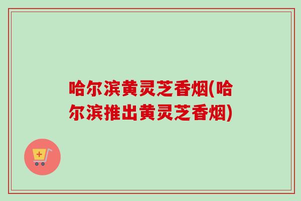 哈尔滨黄灵芝香烟(哈尔滨推出黄灵芝香烟)