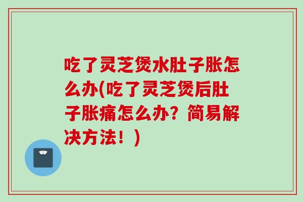 吃了灵芝煲水肚子胀怎么办(吃了灵芝煲后肚子胀痛怎么办？简易解决方法！)