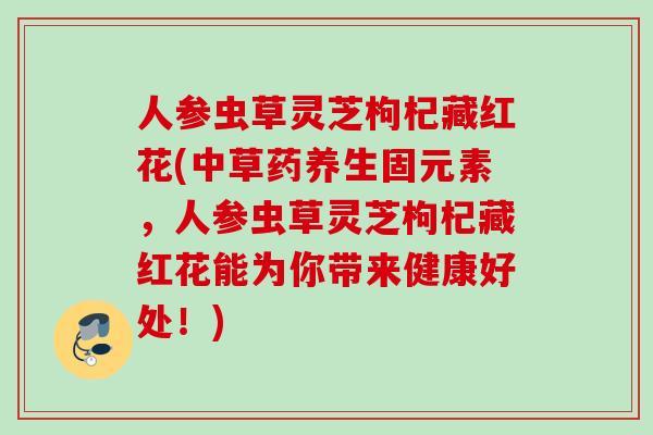 人参虫草灵芝枸杞藏红花(中草药养生固元素，人参虫草灵芝枸杞藏红花能为你带来健康好处！)