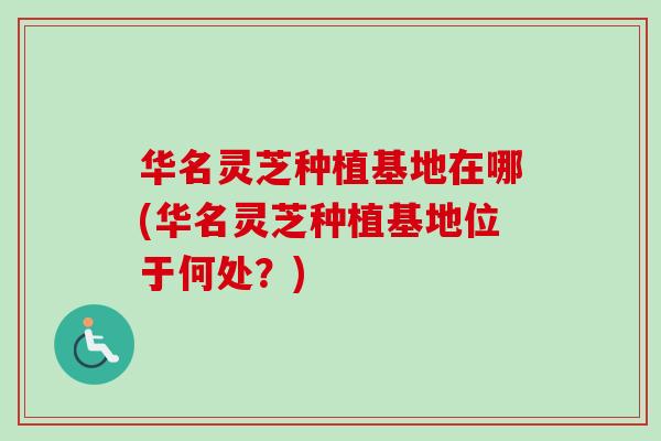 华名灵芝种植基地在哪(华名灵芝种植基地位于何处？)