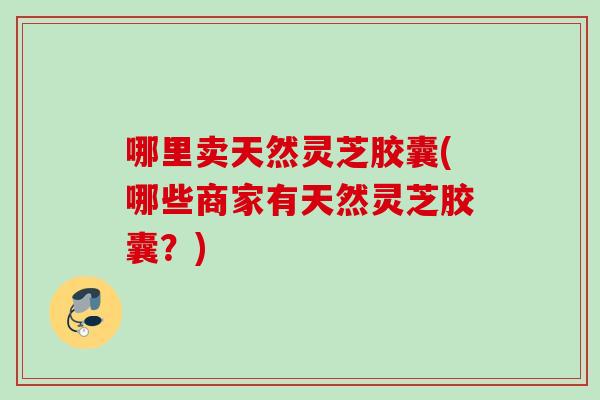 哪里卖天然灵芝胶囊(哪些商家有天然灵芝胶囊?) 哪里卖天然灵芝胶囊(哪些商家有天然灵芝胶囊?)