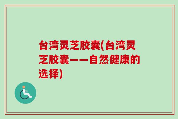 台湾灵芝胶囊(台湾灵芝胶囊——自然健康的选择) 台湾灵芝胶囊(台湾灵芝胶囊——自然健康的选择)