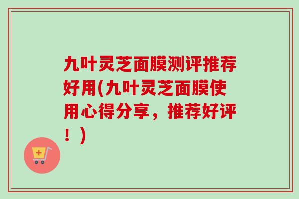 九叶灵芝面膜测评推荐好用(九叶灵芝面膜使用心得分享，推荐好评！)