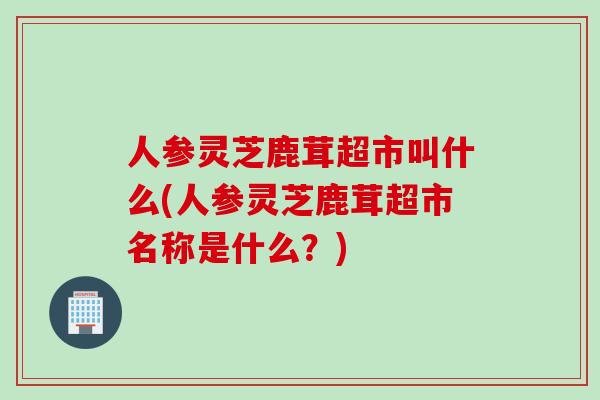 人参灵芝鹿茸超市叫什么(人参灵芝鹿茸超市名称是什么？)