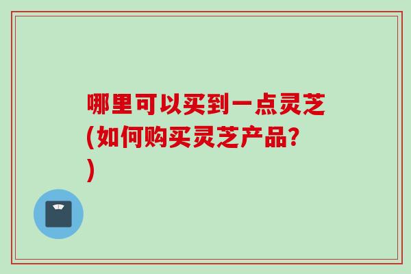 哪里可以买到一点灵芝(如何购买灵芝产品？)