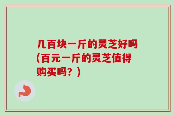 几百块一斤的灵芝好吗(百元一斤的灵芝值得购买吗？)