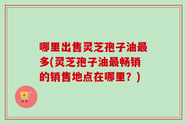 哪里出售灵芝孢子油最多(灵芝孢子油最畅销的销售地点在哪里？)