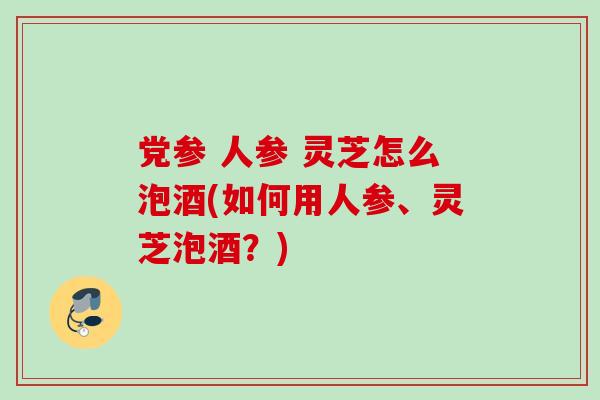 党参 人参 灵芝怎么泡酒(如何用人参、灵芝泡酒？)
