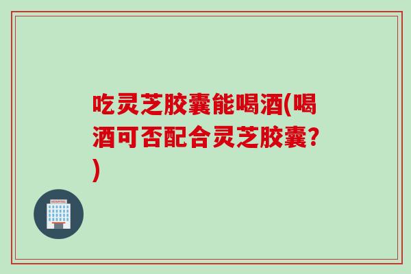 吃灵芝胶囊能喝酒(喝酒可否配合灵芝胶囊?) 吃灵芝胶囊能喝酒(喝酒可否配合灵芝胶囊?)