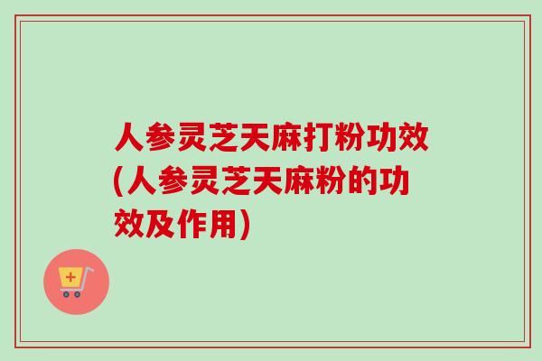 人参灵芝天麻打粉功效(人参灵芝天麻粉的功效及作用)