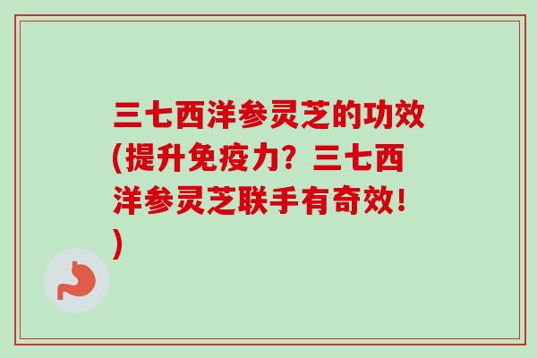 三七西洋参灵芝的功效(提升免疫力？三七西洋参灵芝联手有奇效！)