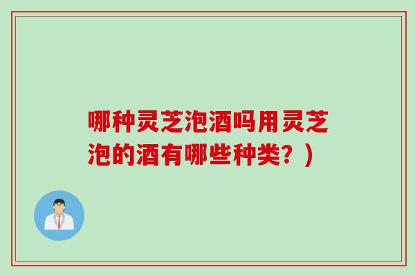 哪种灵芝泡酒吗用灵芝泡的酒有哪些种类？)