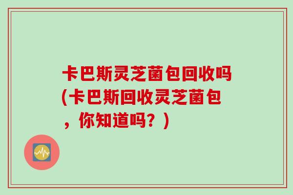 卡巴斯灵芝菌包回收吗(卡巴斯回收灵芝菌包，你知道吗？)