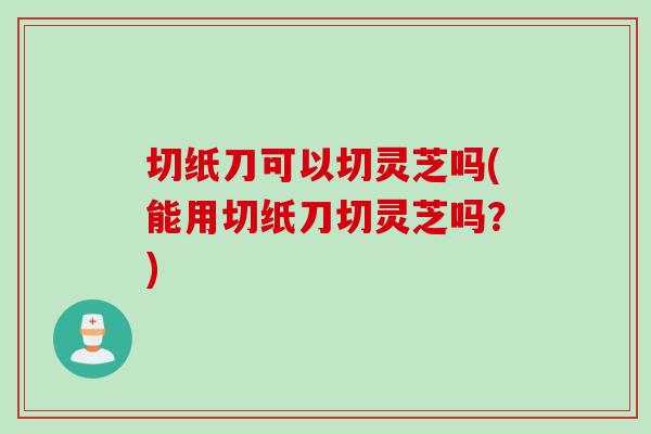 切纸刀可以切灵芝吗(能用切纸刀切灵芝吗?) 切纸刀可以切灵芝吗(能用切纸刀切灵芝吗?)