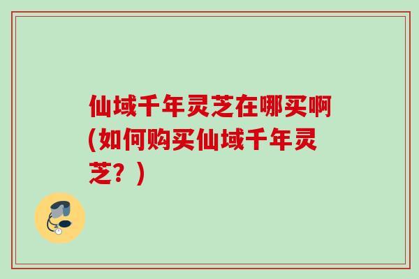 仙域千年灵芝在哪买啊(如何购买仙域千年灵芝？)