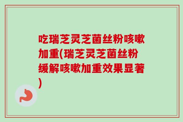 吃瑞芝灵芝菌丝粉咳嗽加重(瑞芝灵芝菌丝粉缓解咳嗽加重效果显著)