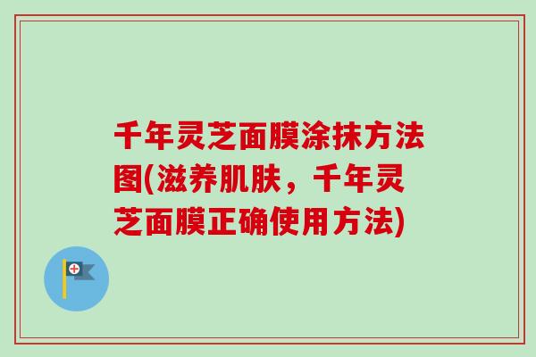 千年灵芝面膜涂抹方法图(滋养肌肤，千年灵芝面膜正确使用方法)