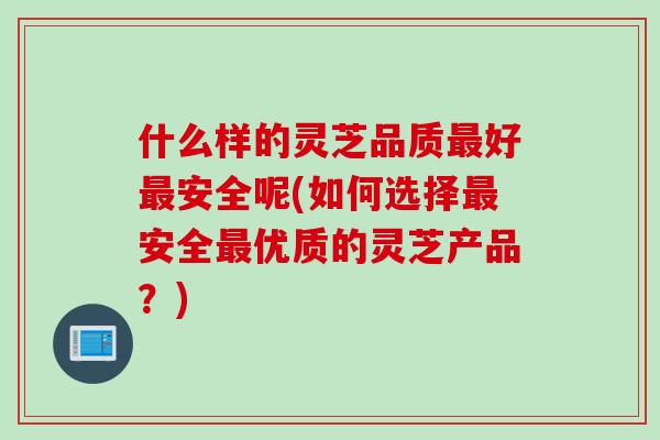 什么样的灵芝品质最好最安全呢(如何选择最安全最优质的灵芝产品？)