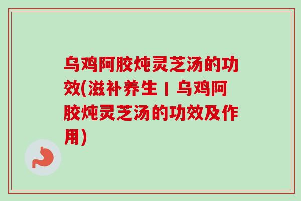乌鸡阿胶炖灵芝汤的功效(滋补养生丨乌鸡阿胶炖灵芝汤的功效及作用)