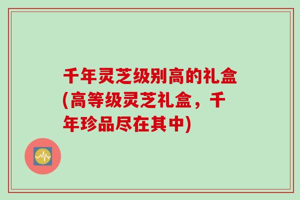 千年灵芝级别高的礼盒(高等级灵芝礼盒，千年珍品尽在其中)