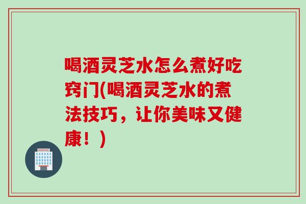 喝酒灵芝水怎么煮好吃窍门(喝酒灵芝水的煮法技巧，让你美味又健康！)