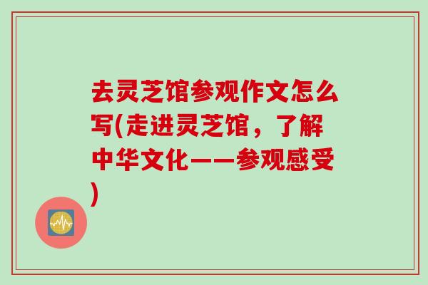 去灵芝馆参观作文怎么写(走进灵芝馆，了解中华文化——参观感受)