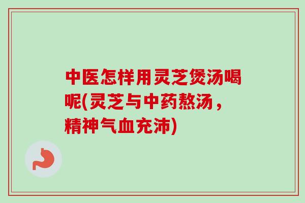 中医怎样用灵芝煲汤喝呢(灵芝与熬汤,精神气充沛) 中医怎样用灵芝煲汤喝呢(灵芝与熬汤,精神气充沛)
