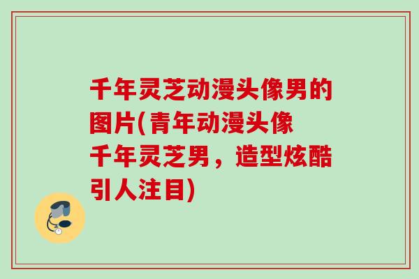 千年灵芝动漫头像男的图片(青年动漫头像 千年灵芝男，造型炫酷引人注目)
