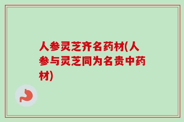 人参灵芝齐名药材(人参与灵芝同为名贵中药材)