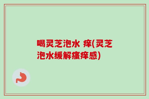 喝灵芝泡水 痒(灵芝泡水缓解瘙痒感)