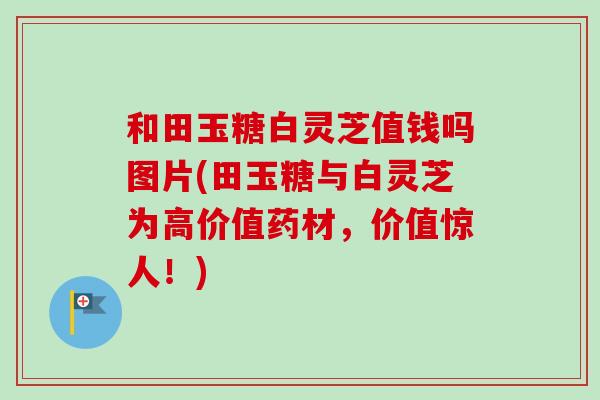 和田玉糖白灵芝值钱吗图片(田玉糖与白灵芝为高价值药材，价值惊人！)