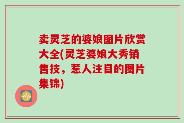 卖灵芝的婆娘图片欣赏大全(灵芝婆娘大秀销售技，惹人注目的图片集锦)