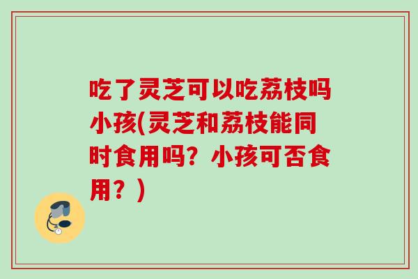 吃了灵芝可以吃荔枝吗小孩(灵芝和荔枝能同时食用吗？小孩可否食用？)