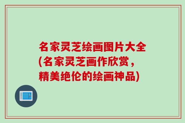 名家灵芝绘画图片大全(名家灵芝画作欣赏，精美绝伦的绘画神品)
