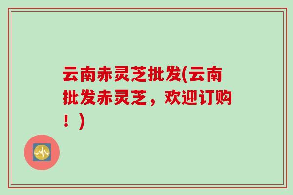 云南赤灵芝批发(云南批发赤灵芝，欢迎订购！)